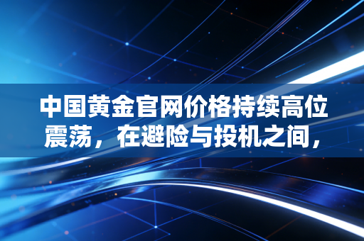 中国黄金官网价格持续高位震荡,在避险与投机之间,普通人该如何守住财富?