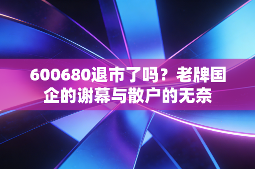 600680退市了吗？老牌国企的谢幕与散户的无奈
