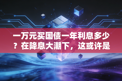 一万元买国债一年利息多少?在降息大潮下,这或许是普通人最稳妥的理财避风港