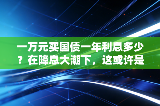 一万元买国债一年利息多少？在降息大潮下，这或许是普通人最稳妥的理财避风港