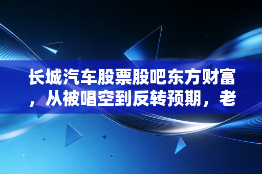 长城汽车股票股吧东方财富,从被唱空到反转预期,老魏的倔强能否换来股价的春天?