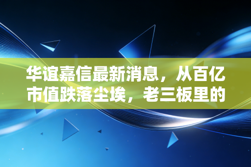 华谊嘉信最新消息，从百亿市值跌落尘埃，老三板里的挣扎与A股生态的残酷进化