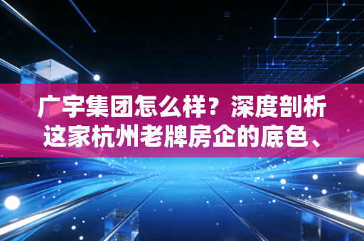 广宇集团怎么样？深度剖析这家杭州老牌房企的底色、现状与未来出路