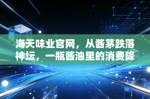 海天味业官网，从酱茅跌落神坛，一瓶酱油里的消费降级与投资反思