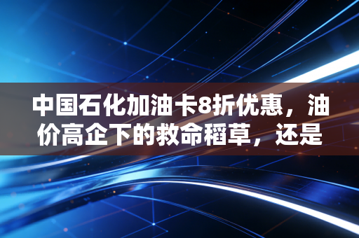 中国石化加油卡8折优惠,油价高企下的救命稻草,还是一场精明的数字游戏?