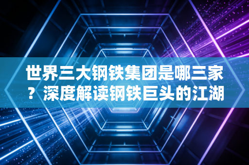 世界三大钢铁集团是哪三家？深度解读钢铁巨头的江湖地位与未来博弈