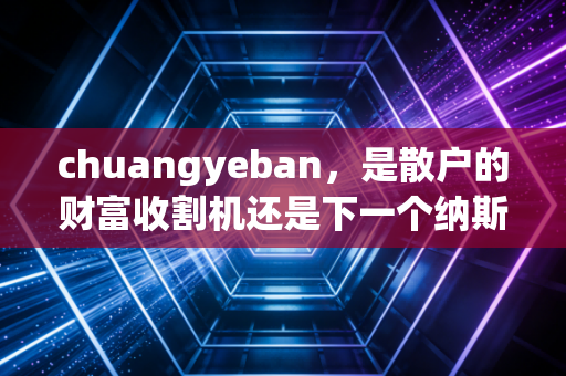 chuangyeban，是散户的财富收割机还是下一个纳斯达克？——深度解析创业板的投资逻辑与生存法则