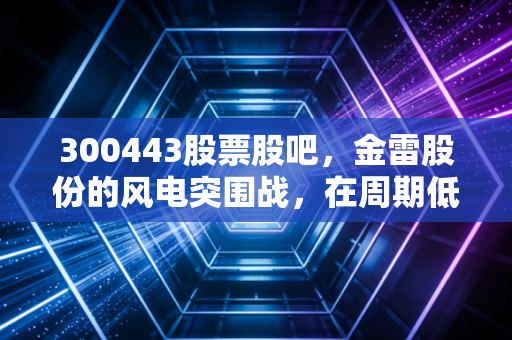 300443股票股吧，金雷股份的风电突围战，在周期低谷中寻找定海神针