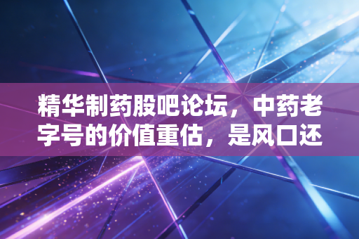 精华制药股吧论坛，中药老字号的价值重估，是风口还是陷阱？