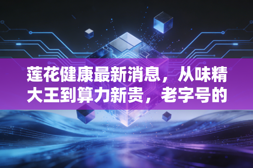 莲花健康最新消息,从味精大王到算力新贵,老字号的一场豪赌还是新生?