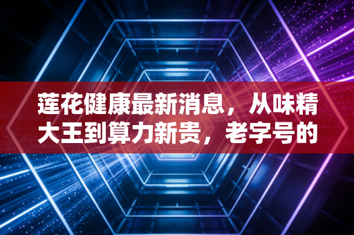 莲花健康最新消息,从味精大王到算力新贵,老字号的一场豪赌还是新生?