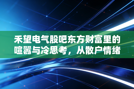 禾望电气股吧东方财富里的喧嚣与冷思考，从散户情绪看新能源赛道的悲欢