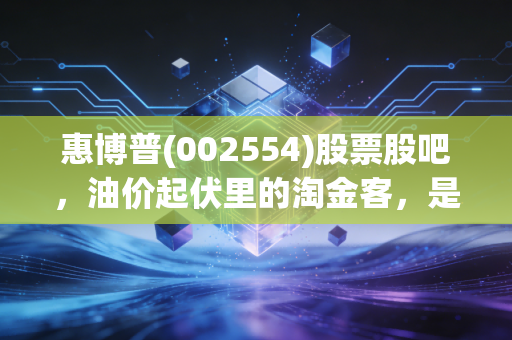 惠博普(002554)股票股吧，油价起伏里的淘金客，是价值洼地还是耐力测试？