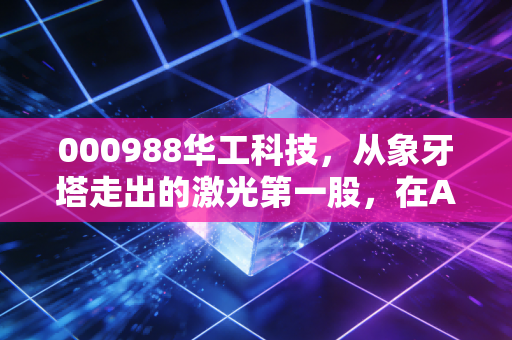 000988华工科技，从象牙塔走出的激光第一股，在AI狂潮中还能飞多远？