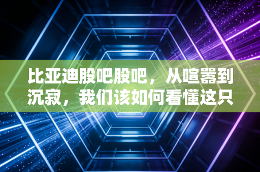 比亚迪股吧股吧，从喧嚣到沉寂，我们该如何看懂这只新能源之王的底层逻辑？