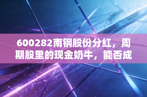 600282南钢股份分红,周期股里的现金奶牛,能否成为你账户里的压舱石?