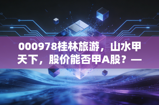 000978桂林旅游，山水甲天下，股价能否甲A股？——深度解析老牌景区的突围与困局