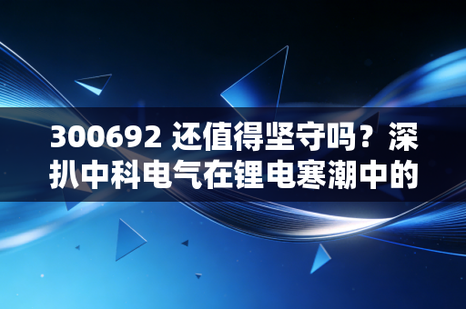 300692 还值得坚守吗?深扒中科电气在锂电寒潮中的真实处境与未来博弈