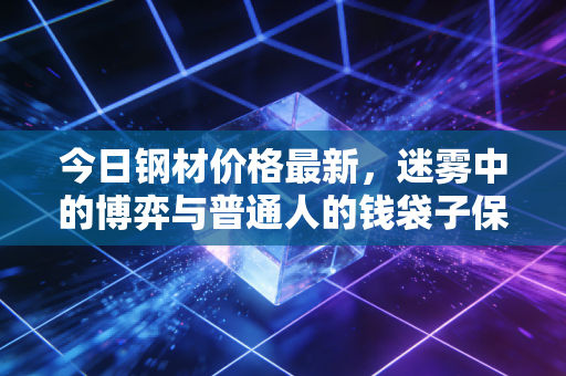 今日钢材价格最新，迷雾中的博弈与普通人的钱袋子保卫战