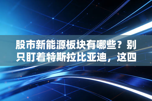 股市新能源板块有哪些？别只盯着特斯拉比亚迪，这四大细分领域才是真正的长牛基石