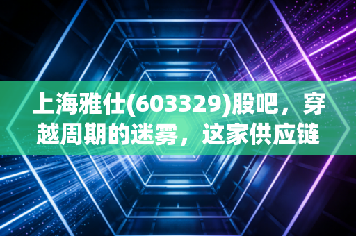 上海雅仕(603329)股吧,穿越周期的迷雾,这家供应链隐形冠军到底值不值得我们死守?