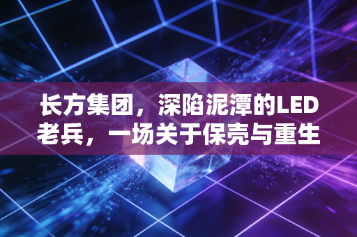 长方集团,深陷泥潭的LED老兵,一场关于保壳与重生的资本博弈