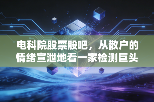 电科院股票股吧，从散户的情绪宣泄地看一家检测巨头的真实成色