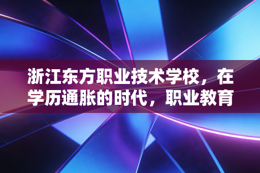 浙江东方职业技术学校,在学历通胀的时代,职业教育如何成为年轻人的价值洼地?