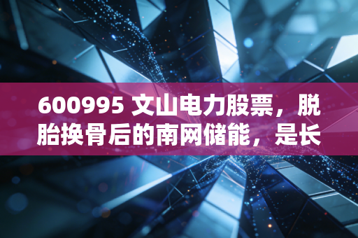 600995 文山电力股票,脱胎换骨后的南网储能,是长线金矿还是短期泡沫?