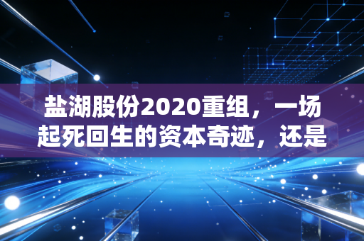 盐湖股份2020重组，一场起死回生的资本奇迹，还是周期轮回的必然宿命？