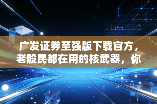 广发证券至强版下载官方，老股民都在用的核武器，你还没上车吗？