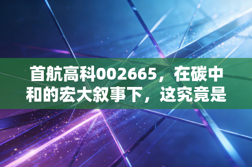 首航高科002665，在碳中和的宏大叙事下，这究竟是光热龙头的翻身仗，还是一场资本的困兽之斗？