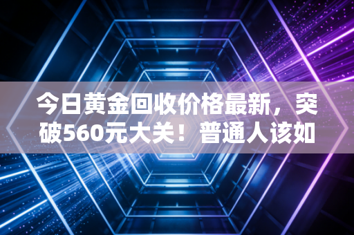 今日黄金回收价格最新,突破560元大关!普通人该如何在金价狂飙中守住钱包?