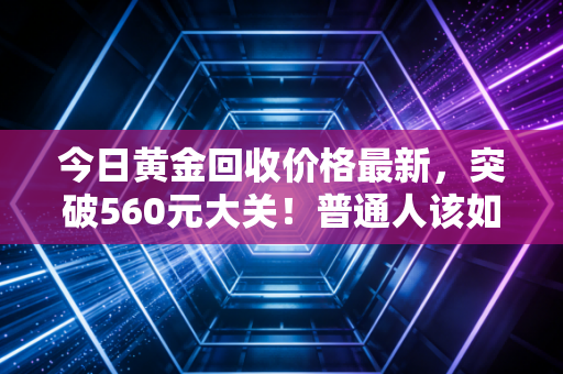 今日黄金回收价格最新，突破560元大关！普通人该如何在金价狂飙中守住钱包？