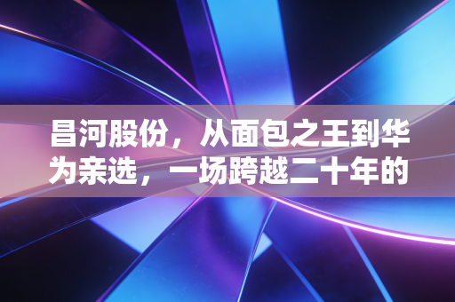 昌河股份，从面包之王到华为亲选，一场跨越二十年的资本与梦想变形记