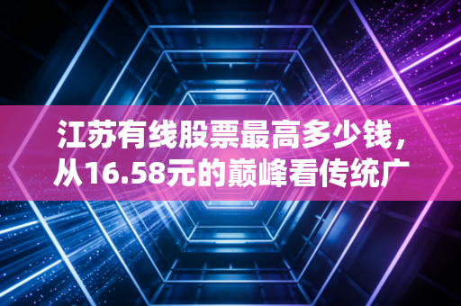 江苏有线股票最高多少钱，从16.58元的巅峰看传统广电的挣扎与新生