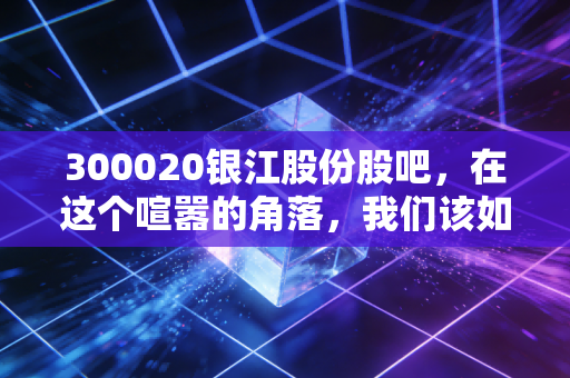 300020银江股份股吧，在这个喧嚣的角落，我们该如何理性看待智慧城市老兵的沉浮？