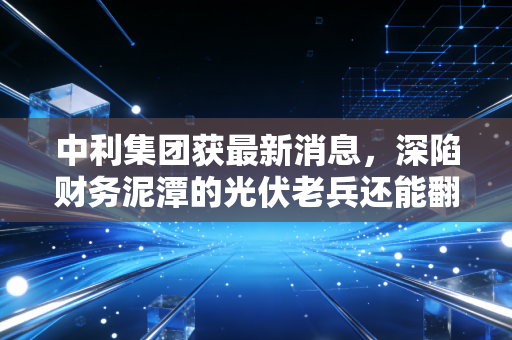 中利集团获最新消息,深陷财务泥潭的光伏老兵还能翻身吗?股民,心太累了