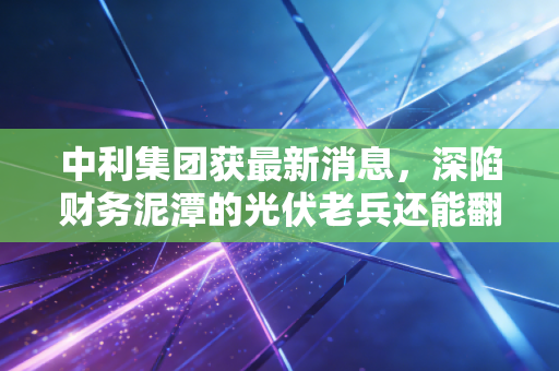 中利集团获最新消息，深陷财务泥潭的光伏老兵还能翻身吗？股民，心太累了