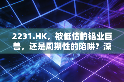 2231.HK，被低估的铝业巨兽，还是周期性的陷阱？深度解析中国宏桥的投资逻辑