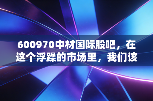 600970中材国际股吧，在这个浮躁的市场里，我们该如何重新审视这头慢牛？