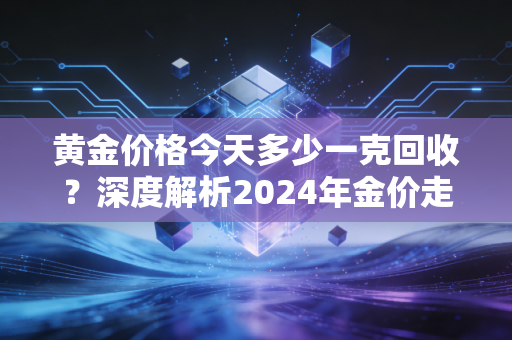 黄金价格今天多少一克回收?深度解析2024年金价走势与普通人变现的避坑指南