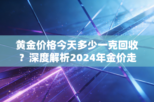 黄金价格今天多少一克回收？深度解析2024年金价走势与普通人变现的避坑指南