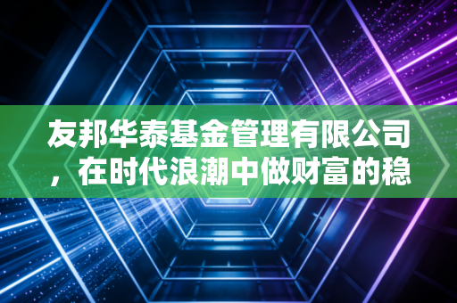 友邦华泰基金管理有限公司,在时代浪潮中做财富的稳健守护者
