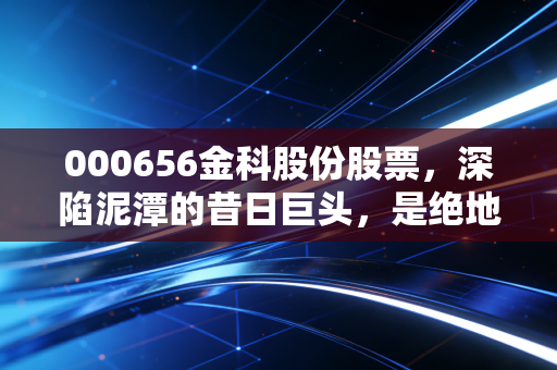 000656金科股份股票，深陷泥潭的昔日巨头，是绝地反击还是黯然退场？