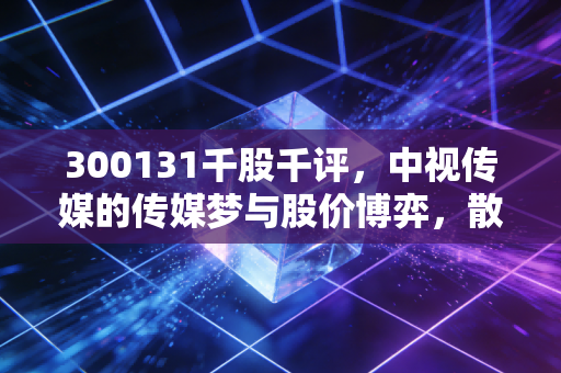 300131千股千评，中视传媒的传媒梦与股价博弈，散户该坚守还是离场？