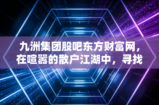 九洲集团股吧东方财富网，在喧嚣的散户江湖中，寻找绿色能源的长期价值