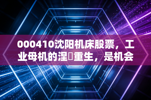 000410沈阳机床股票，工业母机的涅槃重生，是机会还是陷阱？