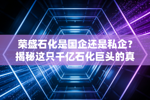 荣盛石化是国企还是私企?揭秘这只千亿石化巨头的真实身份与资本迷局