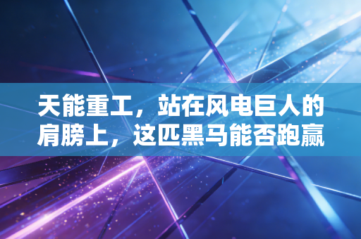 天能重工,站在风电巨人的肩膀上,这匹黑马能否跑赢绿色转型的马拉松?